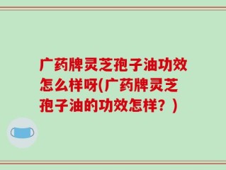 广药牌灵芝孢子油功效怎么样呀(广药牌灵芝孢子油的功效怎样？)