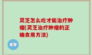灵芝怎么吃才能治疗肿瘤(灵芝治疗肿瘤的正确食用方法)