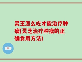 灵芝怎么吃才能治疗肿瘤(灵芝治疗肿瘤的正确食用方法)
