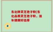 东北牌灵芝孢子粉(东北品质灵芝孢子粉，滋补健康好选择