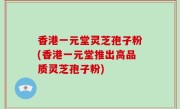 香港一元堂灵芝孢子粉(香港一元堂推出高品质灵芝孢子粉)