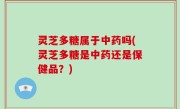 灵芝多糖属于中药吗(灵芝多糖是中药还是保健品？)