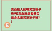 高血压人能喝灵芝孢子粉吗(高血压患者是否适合食用灵芝孢子粉？)