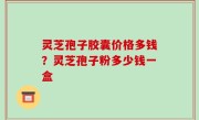 灵芝孢子胶囊价格多钱？灵芝孢子粉多少钱一盒