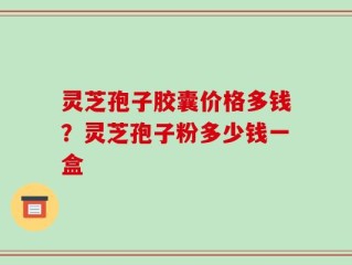 灵芝孢子胶囊价格多钱？灵芝孢子粉多少钱一盒