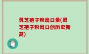 灵芝孢子粉出口量(灵芝孢子粉出口创历史新高)