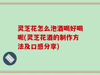 灵芝花怎么泡酒喝好喝呢(灵芝花酒的制作方法及口感分享)