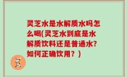 灵芝水是水解质水吗怎么喝(灵芝水到底是水解质饮料还是普通水？如何正确饮用？)