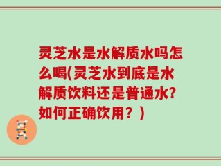 灵芝水是水解质水吗怎么喝(灵芝水到底是水解质饮料还是普通水？如何正确饮用？)
