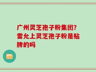 广州灵芝孢子粉集团？雷允上灵芝孢子粉是贴牌的吗
