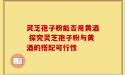 灵芝孢子粉能否用黄酒 探究灵芝孢子粉与黄酒的搭配可行性