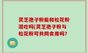 灵芝孢子粉能和松花粉混吃吗(灵芝孢子粉与松花粉可共同食用吗？
