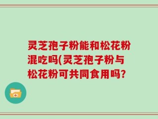 灵芝孢子粉能和松花粉混吃吗(灵芝孢子粉与松花粉可共同食用吗？