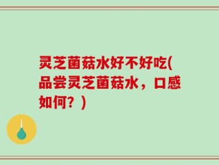 灵芝菌菇水好不好吃(品尝灵芝菌菇水，口感如何？)