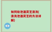 如何给泡酒灵芝清洗(清洗泡酒灵芝的方法详解)