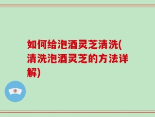 如何给泡酒灵芝清洗(清洗泡酒灵芝的方法详解)