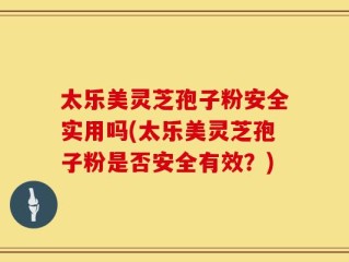 太乐美灵芝孢子粉安全实用吗(太乐美灵芝孢子粉是否安全有效？)