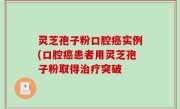 灵芝孢子粉口腔癌实例(口腔癌患者用灵芝孢子粉取得治疗突破