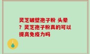 灵芝破壁孢子粉 头晕？灵芝孢子粉真的可以提高免疫力吗
