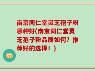 南京同仁堂灵芝孢子粉哪种好(南京同仁堂灵芝孢子粉品质如何？推荐好的选择！)