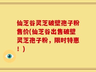 仙芝谷灵芝破壁孢子粉售价(仙芝谷出售破壁灵芝孢子粉，限时特惠！)