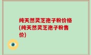 纯天然灵芝孢子粉价格(纯天然灵芝孢子粉售价)