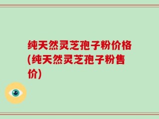 纯天然灵芝孢子粉价格(纯天然灵芝孢子粉售价)