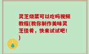 灵芝烧菜可以吃吗视频教程(教你制作美味灵芝佳肴，快来试试吧！)