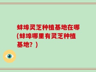 蚌埠灵芝种植基地在哪(蚌埠哪里有灵芝种植基地？)