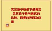 灵芝孢子粉是不是黄芪_灵芝孢子粉与黄芪的比较：两者的异同及应用