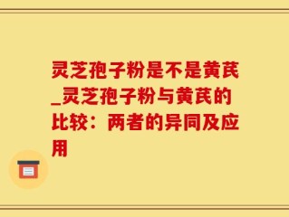 灵芝孢子粉是不是黄芪_灵芝孢子粉与黄芪的比较：两者的异同及应用