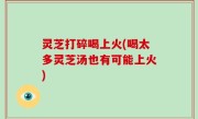 灵芝打碎喝上火(喝太多灵芝汤也有可能上火)