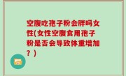 空腹吃孢子粉会胖吗女性(女性空腹食用孢子粉是否会导致体重增加？)