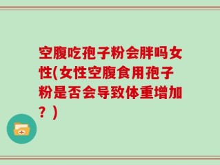 空腹吃孢子粉会胖吗女性(女性空腹食用孢子粉是否会导致体重增加？)