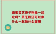 蜂蜜灵芝孢子粉能一起吃吗？灵芝粉还可以参什么一起做什么面膜