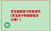 灵芝破壁孢子粉管用吗(灵芝孢子粉破壁能否口服？)