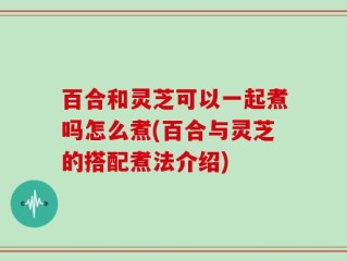 百合和灵芝可以一起煮吗怎么煮(百合与灵芝的搭配煮法介绍)