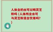 人体含的水可以喝灵芝粉吗 (人体所含水可与灵芝粉混合饮用吗？)