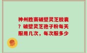 神州胜赛破壁灵芝胶囊？破壁灵芝孢子粉每天服用几次，每次服多少