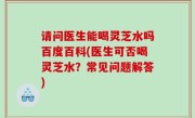 请问医生能喝灵芝水吗百度百科(医生可否喝灵芝水？常见问题解答)