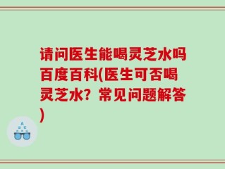 请问医生能喝灵芝水吗百度百科(医生可否喝灵芝水？常见问题解答)