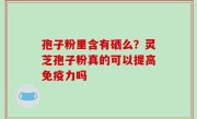 孢子粉里含有硒么？灵芝孢子粉真的可以提高免疫力吗