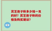 灵芝孢子粉多少钱一克的好？灵芝孢子粉的价格及购买建议？