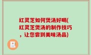 红灵芝如何煲汤好喝(红灵芝煲汤的制作技巧，让您尝到美味汤品)