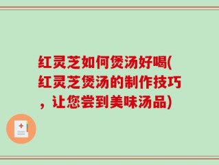 红灵芝如何煲汤好喝(红灵芝煲汤的制作技巧，让您尝到美味汤品)