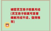 破壁灵芝孢子胶囊月经(灵芝孢子胶囊可显著缓解月经不适，值得推荐)