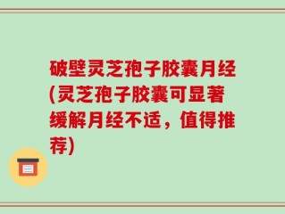 破壁灵芝孢子胶囊月经(灵芝孢子胶囊可显著缓解月经不适，值得推荐)