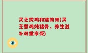 灵芝煲鸡和猪筒骨(灵芝煮鸡炖猪骨，养生滋补双重享受)