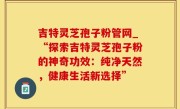 吉特灵芝孢子粉管网_“探索吉特灵芝孢子粉的神奇功效：纯净天然，健康生活新选择”