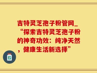 吉特灵芝孢子粉管网_“探索吉特灵芝孢子粉的神奇功效：纯净天然，健康生活新选择”